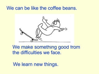 We can be like the coffee beans. We make something good from the difficulties we face. We learn new things. 
