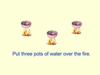 Put three pots of water over the fire. 