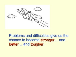 Problems and difficulties give us the chance to become  stronger … and  better … and  tougher . 