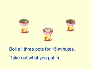 Boil all three pots for 15 minutes. Take out what you put in. 