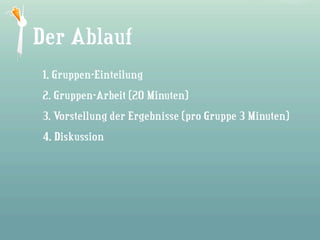 Die Story
Der Ablauf
• Gruppen-Einteilung
1. Wie alles begann...
2. Gruppen-Arbeit (20 Minuten)
3. Vorstellung der Ergebnisse (pro Gruppe 3 Minuten)
4. Diskussion
 
