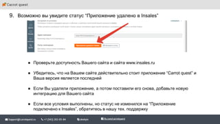 9. Возможно вы увидите статус “Приложение удалено в Insales”
● Проверьте доступность Вашего сайта и сайта www.insales.ru
● Убедитесь, что на Вашем сайте действительно стоит приложение “Carrot quest” и
Ваша версия является последней
● Если Вы удаляли приложение, а потом поставили его снова, добавьте новую
интеграцию для Вашего сайта
● Если все условия выполнены, но статус не изменился на “Приложение
подключено к Insales”, обратитесь в нашу тех. поддержку
 