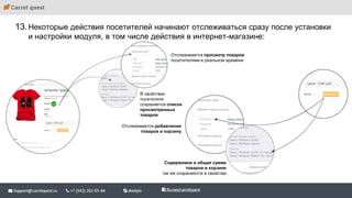 13.Некоторые действия посетителей начинают отслеживаться сразу после установки
и настройки модуля, в том числе действия в интернет-магазине:
Содержимое и общая сумма
товаров в корзине
так же сохраняются в свойства
Отслеживается добавление
товаров в корзину
В свойствах
посетителя
сохраняется список
просмотренных
товаров
Отслеживается просмотр товаров
посетителями в реальном времени
 