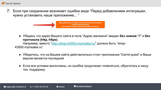 7. Если при сохранении возникает ошибка вида “Перед добавлением интеграции,
нужно установить наше приложение... ”
● Убедись что адрес Вашего сайта в поле “Адрес магазина” введен без знаков “/” и без
протокола (http, https).
Например, вместо “http://shop-43950.myinsales.ru/” должно быть “shop-
43950.myinsales.ru”
● Убедитесь, что на Вашем сайте действительно стоит приложение “Carrot quest” и Ваша
версия является последней
● Если все условия выполнены, но ошибка продолжает появляться, обратитесь в нашу
тех. поддержку
 