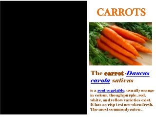 CARROTS
The carrot -Daucus
carota sativus
is a root vegetable, usually orange
in colour, though purple, red,
white, and yellow varieties exist.
It has a crisp texture when fresh.
The most commonly eaten .
 