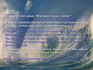 The daughter then asked, "What does it mean, mother?“ Her mother explained that each of these objects had faced the same adversity - boiling water. Each reacted differently.  The carrot went in strong, hard, and unrelenting. However, after being subjected to the boiling water,  it softened and became weak .  The egg had been fragile. Its thin outer shell had protected its liquid interior, but after sitting through the boiling water,  its inside became hardened .  The ground  coffee  beans were unique, however. After they were in the boiling water,  they had changed the water .  "Which are you?" she asked her daughter.  