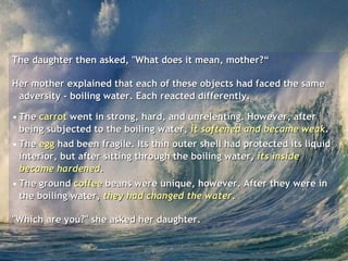 The daughter then asked, "What does it mean, mother?“ Her mother explained that each of these objects had faced the same adversity - boiling water. Each reacted differently.  The  carrot  went in strong, hard, and unrelenting. However, after being subjected to the boiling water,  it softened and became weak .  The  egg  had been fragile. Its thin outer shell had protected its liquid interior, but after sitting through the boiling water,  its inside became hardened .  The ground  coffee  beans were unique, however. After they were in the boiling water,  they had changed the water .  "Which are you?" she asked her daughter.  