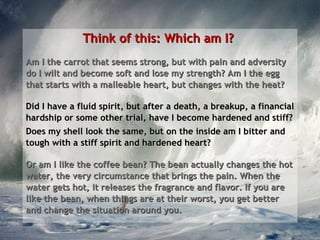 Think of this: Which am I?  Am I the carrot that seems strong, but with pain and adversity do I wilt and become soft and lose my strength? Am I the egg that starts with a malleable heart, but changes with the heat? Did I have a fluid spirit, but after a death, a breakup, a financial hardship or some other trial, have I become hardened and stiff?  Does my shell look the same, but on the inside am I bitter and tough with a stiff spirit and hardened heart?  Or am I like the coffee bean? The bean actually changes the hot water, the very circumstance that brings the pain. When the water gets hot, it releases the fragrance and flavor. If you are like the bean, when things are at their worst, you get better and change the situation around you. 