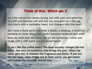 Think of this: Which am I?  Am I the carrot that seems strong, but with pain and adversity do I wilt and become soft and lose my strength? Am I the egg that starts with a malleable heart, but changes with the heat? Did I have a fluid spirit, but after a death, a breakup, a financial hardship or some other trial, have I become hardened and stiff?  Does my shell look the same, but on the inside am I bitter and tough with a stiff spirit and hardened heart?  Or am I like the coffee bean? The bean actually changes the hot water, the very circumstance that brings the pain. When the water gets hot, it releases the fragrance and flavor. If you are like the bean, when things are at their worst, you get better and change the situation around you. 
