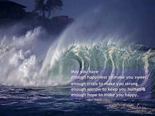 May you have  enough happiness to make you sweet,  enough trials to make you strong, enough sorrow to keep you human & enough hope to make you happy. 