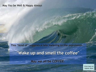 This “kind of” suggests a new meaning to the expression... "Wake up and smell the coffee"   May we all be COFFEE. May You be Well & Happy Always Click here to repeat show 