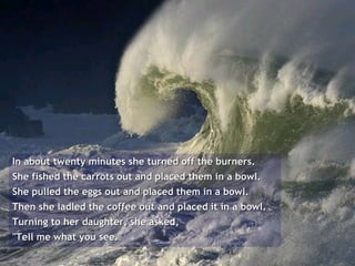 In about twenty minutes she turned off the burners.  She fished the carrots out and placed them in a bowl.  She pulled the eggs out and placed them in a bowl.  Then she ladled the coffee out and placed it in a bowl.  Turning to her daughter, she asked,  "Tell me what you see."  