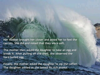 Her mother brought her closer and asked her to feel the carrots. She did and noted that they were soft. The mother then asked the daughter to take an egg and break it. After pulling off the shell, she observed the hard boiled egg.  Finally, the mother asked the daughter to sip the coffee. The daughter smiled as she tasted its rich aroma. 