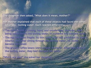 The daughter then asked, "What does it mean, mother?“ Her mother explained that each of these objects had faced the same adversity - boiling water. Each reacted differently.  The carrot went in strong, hard, and unrelenting. However, after being subjected to the boiling water,  it softened and became weak .   The egg had been fragile. Its thin outer shell had protected its liquid interior, but after sitting through the boiling water,  its inside became hardened .  The ground coffee beans were unique, however. After they were in the boiling water,  they had changed the water .  "Which are you?" she asked her daughter.   
