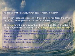 The daughter then asked, "What does it mean, mother?“ Her mother explained that each of these objects had faced the same adversity - boiling water. Each reacted differently.  The  carrot  went in strong, hard, and unrelenting. However, after being subjected to the boiling water,  it softened and became weak .  The egg had been fragile. Its thin outer shell had protected its liquid interior, but after sitting through the boiling water,  its inside became hardened .  The ground coffee beans were unique, however. After they were in the boiling water,  they had changed the water .  "Which are you?" she asked her daughter.   