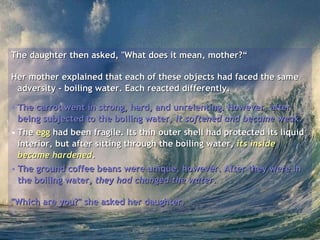 The daughter then asked, "What does it mean, mother?“ Her mother explained that each of these objects had faced the same adversity - boiling water. Each reacted differently.  The carrot went in strong, hard, and unrelenting. However, after being subjected to the boiling water,  it softened and became weak .   The  egg  had been fragile. Its thin outer shell had protected its liquid interior, but after sitting through the boiling water,  its inside became hardened .  The ground coffee beans were unique, however. After they were in the boiling water,  they had changed the water .  "Which are you?" she asked her daughter.   