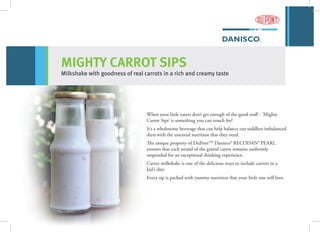 When your little eaters don’t get enough of the good stuff - ‘Mighty
Carrot Sips’ is something you can vouch for!
It’s a wholesome beverage that can help balance out toddlers imbalanced
diets with the essential nutrition that they need.
The unique property of DuPontTM
Danisco® RECODAN® PEARL
ensures that each strand of the grated carrot remains uniformly
suspended for an exceptional drinking experience.
Carrot milkshake is one of the delicious ways to include carrots in a
kid’s diet.
Every sip is packed with yummy nutrition that your little one will love.
MIGHTY CARROT SIPS
Milkshake with goodness of real carrots in a rich and creamy taste
 