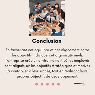 Conclusion
En favorisant cet équilibre et cet alignement entre
les objectifs individuels et organisationnels,
l'entreprise crée un environnement où les employés
sont alignés sur les objectifs stratégiques et motivés
à contribuer à leur succès, tout en réalisant leurs
propres objectifs de développement.
 