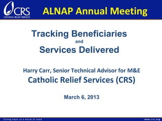 ALNAP Annual Meeting

   Tracking Beneficiaries
                   and

      Services Delivered

Harry Carr, Senior Technical Advisor for M&E
 Catholic Relief Services (CRS)
               March 6, 2013
 