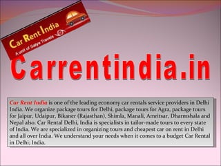 Carrentindia.in Car Rent India  is one of the leading economy car rentals service providers in Delhi India. We organize package tours for Delhi, package tours for Agra, package tours for Jaipur, Udaipur, Bikaner (Rajasthan), Shimla, Manali, Amritsar, Dharmshala and Nepal also. Car Rental Delhi, India is specialists in tailor-made tours to every state of India. We are specialized in organizing tours and cheapest car on rent in Delhi and all over India. We understand your needs when it comes to a budget Car Rental in Delhi; India. 