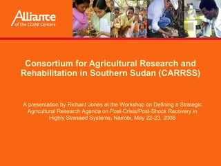 Consortium for Agricultural Research and Rehabilitation in Southern Sudan (CARRSS) Presented by  Richard Jones  at the Workshop on Defining a Strategic Agricultural Research Agenda on Post-Crisis/Post-Shock Recovery in Highly Stressed Systems, Nairobi, May 22-23, 2008 