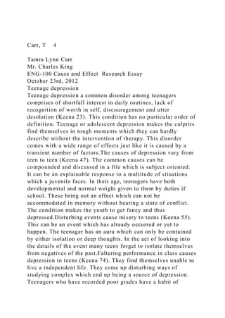 Carr, T 4
Tamra Lynn Carr
Mr. Charles King
ENG-100 Cause and Effect Research Essay
October 23rd, 2012
Teenage depression
Teenage depression a common disorder among teenagers
comprises of shortfall interest in daily routines, lack of
recognition of worth in self, discouragement and utter
desolation (Keena 23). This condition has no particular order of
definition. Teenage or adolescent depression makes the culprits
find themselves in tough moments which they can hardly
describe without the intervention of therapy. This disorder
comes with a wide range of effects just like it is caused by a
transient number of factors.The causes of depression vary from
teen to teen (Keena 47). The common causes can be
compounded and discussed in a file which is subject oriented.
It can be an explainable response to a multitude of situations
which a juvenile faces. In their age, teenagers have both
developmental and normal weight given to them by duties if
school. These bring out an effect which can not be
accommodated in memory without bearing a state of conflict.
The condition makes the youth to get fancy and thus
depressed.Disturbing events cause misery to teens (Keena 55).
This can be an event which has already occurred or yet to
happen. The teenager has an aura which can only be contained
by either isolation or deep thoughts. In the act of looking into
the details of the event many teens forget to isolate themselves
from negatives of the past.Faltering performance in class causes
depression to teens (Keena 74). They find themselves unable to
live a independent life. They come up disturbing ways of
studying complex which end up being a source of depression.
Teenagers who have recorded poor grades have a habit of
 