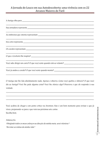 A Jornada do Louco em sua Autodescoberta: uma vivência com os 22
                         Arcanos Maiores do Tarô


A Auriga olha para _______________________________________________________________________
_______________________________________________________________________________________
Sua armadura representa __________________________________________________________________
_______________________________________________________________________________________
As ombreiras que ostenta representam _______________________________________________________
_______________________________________________________________________________________
Seu cetro representa ______________________________________________________________________
_______________________________________________________________________________________
Os cavalos representam ___________________________________________________________________
_______________________________________________________________________________________
O que o Cocheiro lhe inspira? ______________________________________________________________
_______________________________________________________________________________________
Você sabe dirigir um carro? O que você sente quando está ao volante? _____________________________
_______________________________________________________________________________________
Você já andou a cavalo? O que você sente quando monta? _______________________________________
_______________________________________________________________________________________


O Auriga não lhe fala absolutamente nada. Apenas o observa. Como você quebra o silêncio? O que você
diz ao Auriga? Você lhe pede alguma coisa? Você lhe oferece algo? Descreva o que ele responde à sua
vontade.
_______________________________________________________________________________________
_______________________________________________________________________________________
_______________________________________________________________________________________


Você acabou de chegar a um ponto crítico na Aventura. Esse é um bom momento para revisar o que já
                                                                                                      CONVERSAS CARTOMÂNTICAS




viveu, preparando-se para o que vem nas próximas sete cartas.
Escolha bem.


AFIRMAÇÕES:
“Dirigindo todos os meus esforços na direção da minha meta, serei vitorioso.”
“Eu tomo as rédeas da minha vida.”


                                                                                                      2
 