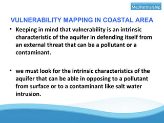VULNERABILITY MAPPING IN COASTAL AREA
• Keeping in mind that vulnerability is an intrinsic
characteristic of the aquifer in defending itself from
an external threat that can be a pollutant or a
contaminant.
• we must look for the intrinsic characteristics of the
aquifer that can be able in opposing to a pollutant
from surface or to a contaminant like salt water
intrusion.
 