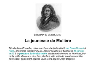 BIOGRAPHIE DE MOLIÈRE La jeunesse de Molière Fils de Jean Poquelin, riche marchand-tapissier établi  rue  Saint-Honoré  à  Paris , et nommé tapissier du roi, Jean Poquelin est baptisé le  15  janvier   1622  à la  paroisse  Saint- Eustache , vraisemblablement né le même jour ou la veille. Deux ans plus tard, l'enfant, à la suite de la naissance d'un frère cadet également baptisé Jean, sera appelé Jean Baptiste. 