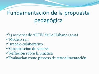 Fundamentación de la propuesta
pedagógica
15 acciones de ALFIN de La Habana (2012)
Modelo 1 a 1
Trabajo colaborativo
Construcción de saberes
Reflexión sobre la práctica
Evaluación como proceso de retroalimentación
 