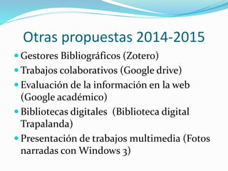 Otras propuestas 2014-2015
 Gestores Bibliográficos (Zotero)
 Trabajos colaborativos (Google drive)
 Evaluación de la información en la web
(Google académico)
 Bibliotecas digitales (Biblioteca digital
Trapalanda)
 Presentación de trabajos multimedia (Fotos
narradas con Windows 3)
 
