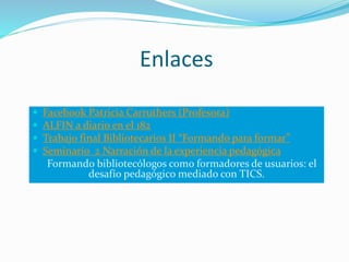 Enlaces
 Facebook Patricia Carruthers (Profesora)
 ALFIN a diario en el 182
 Trabajo final Bibliotecarios II “Formando para formar”
 Seminario 2 Narración de la experiencia pedagógica
Formando bibliotecólogos como formadores de usuarios: el
desafío pedagógico mediado con TICS.
 