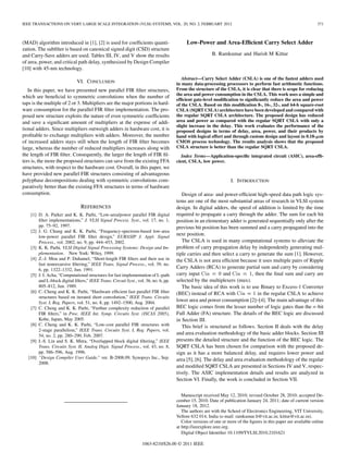 IEEE TRANSACTIONS ON VERY LARGE SCALE INTEGRATION (VLSI) SYSTEMS, VOL. 20, NO. 2, FEBRUARY 2012                                                                    371



(MAD) algorithm introduced in [1], [2] is used for coefﬁcients quanti-                     Low-Power and Area-Efﬁcient Carry Select Adder
zation. The subﬁlter is based on canonical signed digit (CSD) structure
and Carry-Save adders are used. Tables III, IV, and V show the results                                   B. Ramkumar and Harish M Kittur
of area, power, and critical path delay, synthesized by Design Compiler
[10] with 45-nm technology.
                                                                                         Abstract—Carry Select Adder (CSLA) is one of the fastest adders used
                              VI. CONCLUSION                                          in many data-processing processors to perform fast arithmetic functions.
   In this paper, we have presented new parallel FIR ﬁlter structures,                From the structure of the CSLA, it is clear that there is scope for reducing
                                                                                      the area and power consumption in the CSLA. This work uses a simple and
which are beneﬁcial to symmetric convolutions when the number of
                                                                                      efﬁcient gate-level modiﬁcation to signiﬁcantly reduce the area and power
taps is the multiple of 2 or 3. Multipliers are the major portions in hard-           of the CSLA. Based on this modiﬁcation 8-, 16-, 32-, and 64-b square-root
ware consumption for the parallel FIR ﬁlter implementation. The pro-                  CSLA (SQRT CSLA) architecture have been developed and compared with
posed new structure exploits the nature of even symmetric coefﬁcients                 the regular SQRT CSLA architecture. The proposed design has reduced
and save a signiﬁcant amount of multipliers at the expense of addi-                   area and power as compared with the regular SQRT CSLA with only a
                                                                                      slight increase in the delay. This work evaluates the performance of the
tional adders. Since multipliers outweigh adders in hardware cost, it is              proposed designs in terms of delay, area, power, and their products by
proﬁtable to exchange multipliers with adders. Moreover, the number                   hand with logical effort and through custom design and layout in 0.18- m
of increased adders stays still when the length of FIR ﬁlter becomes                  CMOS process technology. The results analysis shows that the proposed
large, whereas the number of reduced multipliers increases along with                 CSLA structure is better than the regular SQRT CSLA.
the length of FIR ﬁlter. Consequently, the larger the length of FIR ﬁl-                  Index Terms—Application-speciﬁc integrated circuit (ASIC), area-efﬁ-
ters is, the more the proposed structures can save from the existing FFA              cient, CSLA, low power.
structures, with respect to the hardware cost. Overall, in this paper, we
have provided new parallel FIR structures consisting of advantageous
polyphase decompositions dealing with symmetric convolutions com-                                                  I. INTRODUCTION
paratively better than the existing FFA structures in terms of hardware
consumption.                                                                             Design of area- and power-efﬁcient high-speed data path logic sys-
                                                                                      tems are one of the most substantial areas of research in VLSI system
                                REFERENCES                                            design. In digital adders, the speed of addition is limited by the time
    [1] D. A. Parker and K. K. Parhi, “Low-area/power parallel FIR digital            required to propagate a carry through the adder. The sum for each bit
        ﬁlter implementations,” J. VLSI Signal Process. Syst., vol. 17, no. 1,        position in an elementary adder is generated sequentially only after the
        pp. 75–92, 1997.                                                              previous bit position has been summed and a carry propagated into the
    [2] J. G. Chung and K. K. Parhi, “Frequency-spectrum-based low-area
        low-power parallel FIR ﬁlter design,” EURASIP J. Appl. Signal
                                                                                      next position.
        Process., vol. 2002, no. 9, pp. 444–453, 2002.                                   The CSLA is used in many computational systems to alleviate the
    [3] K. K. Parhi, VLSI Digital Signal Processing Systems: Design and Im-           problem of carry propagation delay by independently generating mul-
        plementation. New York: Wiley, 1999.                                          tiple carries and then select a carry to generate the sum [1]. However,
    [4] Z.-J. Mou and P. Duhamel, “Short-length FIR ﬁlters and their use in           the CSLA is not area efﬁcient because it uses multiple pairs of Ripple
        fast nonrecursive ﬁltering,” IEEE Trans. Signal Process., vol. 39, no.
                                                                                      Carry Adders (RCA) to generate partial sum and carry by considering
                                                                                      carry input Cin = 0 and Cin = 1, then the ﬁnal sum and carry are
        6, pp. 1322–1332, Jun. 1991.
    [5] J. I. Acha, “Computational structures for fast implementation of L-path
        and L-block digital ﬁlters,” IEEE Trans. Circuit Syst., vol. 36, no. 6, pp.   selected by the multiplexers (mux).
        805–812, Jun. 1989.                                                              The basic idea of this work is to use Binary to Excess-1 Converter
    [6] C. Cheng and K. K. Parhi, “Hardware efﬁcient fast parallel FIR ﬁlter          (BEC) instead of RCA with Cin = 1 in the regular CSLA to achieve
        structures based on iterated short convolution,” IEEE Trans. Circuits
        Syst. I, Reg. Papers, vol. 51, no. 8, pp. 1492–1500, Aug. 2004.
                                                                                      lower area and power consumption [2]–[4]. The main advantage of this
    [7] C. Cheng and K. K. Parhi, “Furthur complexity reduction of parallel           BEC logic comes from the lesser number of logic gates than the n-bit
        FIR ﬁlters,” in Proc. IEEE Int. Symp. Circuits Syst. (ISCAS 2005),            Full Adder (FA) structure. The details of the BEC logic are discussed
        Kobe, Japan, May 2005.                                                        in Section III.
    [8] C. Cheng and K. K. Parhi, “Low-cost parallel FIR structures with                 This brief is structured as follows. Section II deals with the delay
        2-stage parallelism,” IEEE Trans. Circuits Syst. I, Reg. Papers, vol.
        54, no. 2, pp. 280–290, Feb. 2007.
                                                                                      and area evaluation methodology of the basic adder blocks. Section III
    [9] I.-S. Lin and S. K. Mitra, “Overlapped block digital ﬁltering,” IEEE          presents the detailed structure and the function of the BEC logic. The
        Trans. Circuits Syst. II, Analog Digit. Signal Process., vol. 43, no. 8,      SQRT CSLA has been chosen for comparison with the proposed de-
        pp. 586–596, Aug. 1996.                                                       sign as it has a more balanced delay, and requires lower power and
   [10] “Design Compiler User Guide,” ver. B-2008.09, Synopsys Inc., Sep.             area [5], [6]. The delay and area evaluation methodology of the regular
        2008.
                                                                                      and modiﬁed SQRT CSLA are presented in Sections IV and V, respec-
                                                                                      tively. The ASIC implementation details and results are analyzed in
                                                                                      Section VI. Finally, the work is concluded in Section VII.

                                                                                         Manuscript received May 12, 2010; revised October 28, 2010; accepted De-
                                                                                      cember 15, 2010. Date of publication January 24, 2011; date of current version
                                                                                      January 18, 2012.
                                                                                         The authors are with the School of Electronics Engineering, VIT University,
                                                                                      Vellore 632 014, India (e-mail: ramkumar.b@vit.ac.in; kittur@vit.ac.in).
                                                                                         Color versions of one or more of the ﬁgures in this paper are available online
                                                                                      at http://ieeexplore.ieee.org.
                                                                                         Digital Object Identiﬁer 10.1109/TVLSI.2010.2101621

                                                                   1063-8210/$26.00 © 2011 IEEE
 