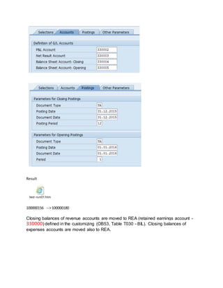 Result
test-run01.htm
100000156 -->100000180
Closing balances of revenue accounts are moved to REA (retained earnings account -
330000) defined in the customizing (OB53, Table T030 - BIL). Closing balances of
expenses accounts are moved also to REA.