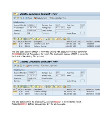 The total debit balance of REA is moved to Closing P&L account defined as parameter
1(330002) in the tab Accounts of the report. The total credit balance of REA is moved to
debit side of the closing P&L account.
The total balance from the Closing P&L account(330002) is moved to Net Result
Account (330003) defined as parameter 2 in the tab Accounts.