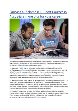 Carrying a Diploma in IT Short Courses in
Australia is more plus for your career
The IT exam provides a comprehensive presentation of computer science and after that the student
delves into more specialized areas such as computer networks, information systems, software
development and web development during the course.
The Diploma in IT Short Courses in Australia provides students with a solid foundation for
developing a powerful business application and repairing and maintaining computer kits. And web
design. The students have a basic knowledge of the information technology procedures and
technical skills required for the use of information technology and the Internet. This course focuses
on technology lifecycle planning and management, building technology, applications, systems
development and multimedia resources, network setup and maintenance.
It is the research into or use of systems for storing, retrieving, transmitting and processing data. The
Information Technology Matriculation Exam in Australia is a certificate with a program. After
reaching the 10th standard, students are entitled to take this course. In this article you will find out
more about the degree course in computer science engineering, admission requirements, admission
procedure, curriculum, further education, career prospects and profile.
The curriculum contains courses mixed with practical laboratory studies. Students can acquire
practical training through seminars, internships and dual courses of study. In addition to knowledge
of how computers and technology work, the graduates also have knowledge of hardware
components, programming, databases and operating systems.
 