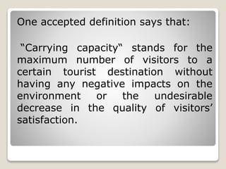 One accepted definition says that: 
“Carrying capacity“ stands for the 
maximum number of visitors to a 
certain tourist destination without 
having any negative impacts on the 
environment or the undesirable 
decrease in the quality of visitors’ 
satisfaction. 
 
