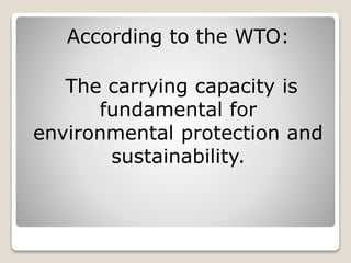 According to the WTO: 
The carrying capacity is 
fundamental for 
environmental protection and 
sustainability. 
 