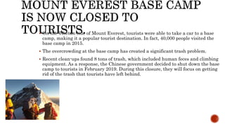  On the Tibetan side of Mount Everest, tourists were able to take a car to a base
camp, making it a popular tourist destination. In fact, 40,000 people visited the
base camp in 2015.
 The overcrowding at the base camp has created a significant trash problem.
 Recent clean-ups found 8 tons of trash, which included human feces and climbing
equipment. As a response, the Chinese government decided to shut down the base
camp to tourists in February 2019. During this closure, they will focus on getting
rid of the trash that tourists have left behind.
 