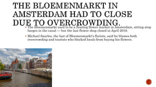  The Bloemenmarkt used to be a floating flower market in Amsterdam, sitting atop
barges in the canal — but the last flower shop closed in April 2019.
 Michael Saarlos, the last of Bloemenmarkt's florists, said he blames both
overcrowding and tourists who blocked locals from buying his flowers.
 