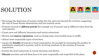  Encourage the dispersion of tourists within the city, and even beyond the territory, suggesting
the visit of lesser-known destinations and less touristic areas.
 Promote tourism in different periods (for example out of season) and at different times from the
most popular.
 Create new and different itineraries and tourist attractions.
 Review and improve regulations, such as closing some overcrowded areas to traffic.
 Attract more responsible types of travelers.
 ensure the benefits of tourism to local communities, for example by increasing the number of
inhabitants employed in tourism, and by involving residents in the creation of tourism
experiences.
 Involve the local community in tourist decisions and choices.
 Educate travelers and tell them how to be more responsible and respectful of the place.
 