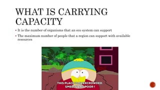  It is the number of organisms that an eco system can support
 The maximum number of people that a region can support with available
resources
 