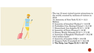  The top 10 most visited tourist attractions in
the world, counted by millions of visitors in
2018
10. Innercity of New York (U.S.) = 12.3
Million
9: Innercity of Istanbul (Turkey) = 12.6 M
8: Forbidden City, Beijing (China) = 15.3 M
7: Disneyland, Los Angeles (U.S.) = 16 M
6: Innercity of Paris (France) = 16 M
5: Disney World, Orlando (U.S.) = 17.5 M
4: Innercity of Bangkok (Thailand) = 18.2 M
(18.2 million fools)
3: Innercity of London (UK) = 18.8 M
2: Niagara Falls (Canada/U.S.) = 22.5 M
1: The Strip, Las Vegas (U.S.) = 39.7 M
 