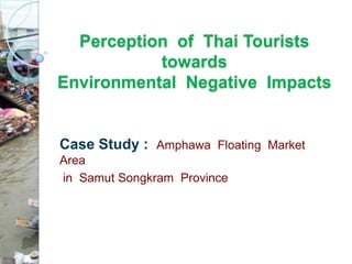 Perception of Thai Tourists
           towards
Environmental Negative Impacts


Case Study : Amphawa Floating Market
Area
in Samut Songkram Province
 