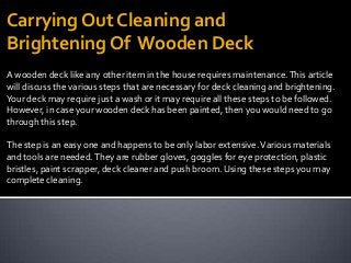 A wooden deck like any other item in the house requires maintenance.This article
will discuss the various steps that are necessary for deck cleaning and brightening.
Your deck may require just a wash or it may require all these steps to be followed.
However, in case your wooden deck has been painted, then you would need to go
through this step.
The step is an easy one and happens to be only labor extensive.Various materials
and tools are needed.They are rubber gloves, goggles for eye protection, plastic
bristles, paint scrapper, deck cleaner and push broom. Using these steps you may
complete cleaning.
Carrying Out Cleaning and
Brightening Of Wooden Deck
 