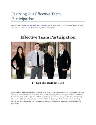Carrying Out Effective Team
Participation
Besides knowing when to have team participation, knowing how to carry it out is just as important. Here
are a few steps that you may find useful to get the team together.
Effective Team Participation
1) Get the Ball Rolling
Some workers will by default choose to participate. Others need to be nudged before they realize that you
appreciate more involvement from them. To start extracting suggestions and opinions from your fellow
team members, try to be suggestive. Rather than saying “How are you going to solve this problem?” try
“I‟ve been thinking about [problem]; any ideas?” The subtler you get the better. Give them time to get
back to you. The reasoning is that you want to reduce the pressure on them so they will feel obliged to
participate.
 