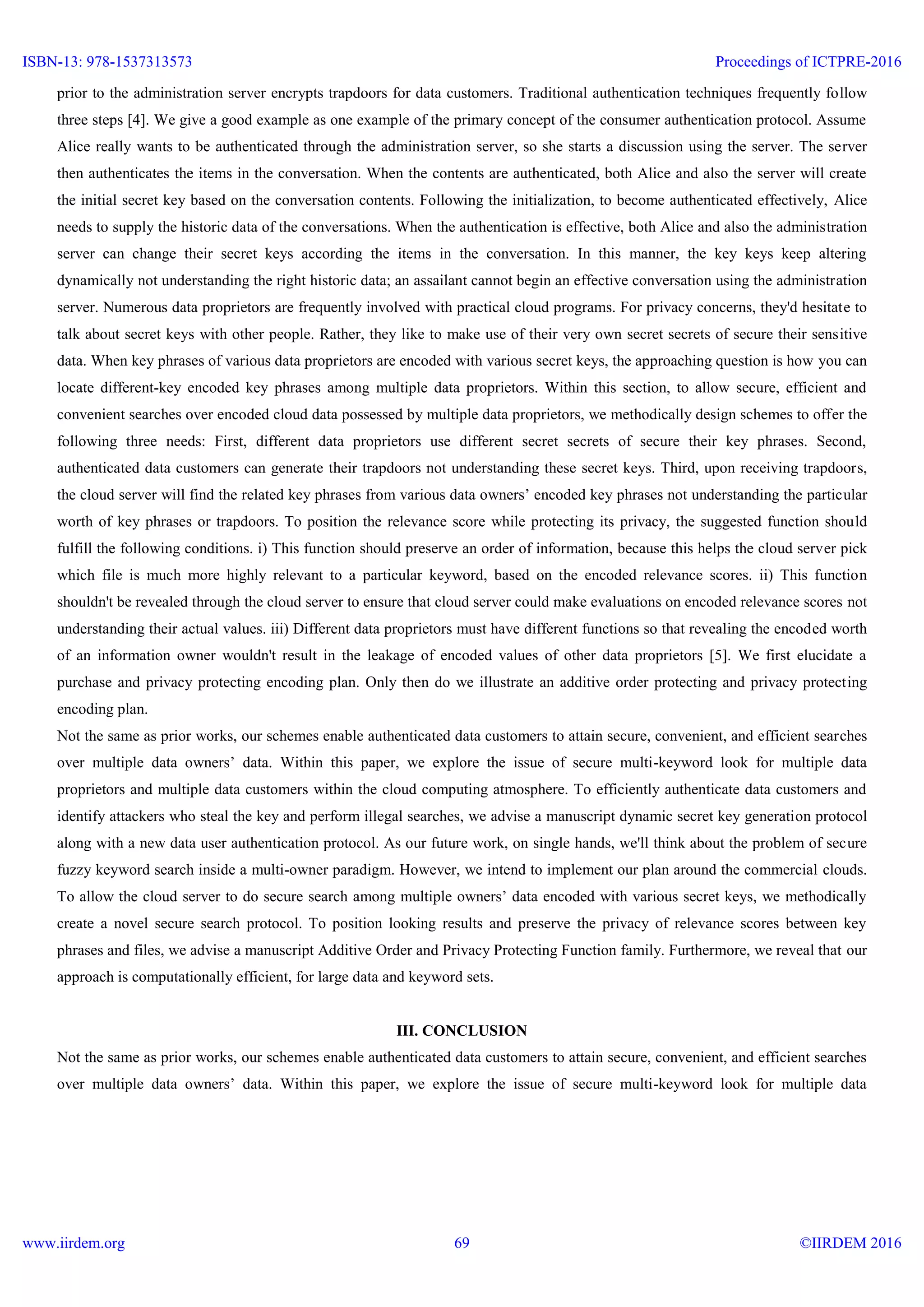 prior to the administration server encrypts trapdoors for data customers. Traditional authentication techniques frequently follow
three steps [4]. We give a good example as one example of the primary concept of the consumer authentication protocol. Assume
Alice really wants to be authenticated through the administration server, so she starts a discussion using the server. The server
then authenticates the items in the conversation. When the contents are authenticated, both Alice and also the server will create
the initial secret key based on the conversation contents. Following the initialization, to become authenticated effectively, Alice
needs to supply the historic data of the conversations. When the authentication is effective, both Alice and also the administration
server can change their secret keys according the items in the conversation. In this manner, the key keys keep altering
dynamically not understanding the right historic data; an assailant cannot begin an effective conversation using the administration
server. Numerous data proprietors are frequently involved with practical cloud programs. For privacy concerns, they'd hesitate to
talk about secret keys with other people. Rather, they like to make use of their very own secret secrets of secure their sensitive
data. When key phrases of various data proprietors are encoded with various secret keys, the approaching question is how you can
locate different-key encoded key phrases among multiple data proprietors. Within this section, to allow secure, efficient and
convenient searches over encoded cloud data possessed by multiple data proprietors, we methodically design schemes to offer the
following three needs: First, different data proprietors use different secret secrets of secure their key phrases. Second,
authenticated data customers can generate their trapdoors not understanding these secret keys. Third, upon receiving trapdoors,
the cloud server will find the related key phrases from various data owners’ encoded key phrases not understanding the particular
worth of key phrases or trapdoors. To position the relevance score while protecting its privacy, the suggested function should
fulfill the following conditions. i) This function should preserve an order of information, because this helps the cloud server pick
which file is much more highly relevant to a particular keyword, based on the encoded relevance scores. ii) This function
shouldn't be revealed through the cloud server to ensure that cloud server could make evaluations on encoded relevance scores not
understanding their actual values. iii) Different data proprietors must have different functions so that revealing the encoded worth
of an information owner wouldn't result in the leakage of encoded values of other data proprietors [5]. We first elucidate a
purchase and privacy protecting encoding plan. Only then do we illustrate an additive order protecting and privacy protecting
encoding plan.
Not the same as prior works, our schemes enable authenticated data customers to attain secure, convenient, and efficient searches
over multiple data owners’ data. Within this paper, we explore the issue of secure multi-keyword look for multiple data
proprietors and multiple data customers within the cloud computing atmosphere. To efficiently authenticate data customers and
identify attackers who steal the key and perform illegal searches, we advise a manuscript dynamic secret key generation protocol
along with a new data user authentication protocol. As our future work, on single hands, we'll think about the problem of secure
fuzzy keyword search inside a multi-owner paradigm. However, we intend to implement our plan around the commercial clouds.
To allow the cloud server to do secure search among multiple owners’ data encoded with various secret keys, we methodically
create a novel secure search protocol. To position looking results and preserve the privacy of relevance scores between key
phrases and files, we advise a manuscript Additive Order and Privacy Protecting Function family. Furthermore, we reveal that our
approach is computationally efficient, for large data and keyword sets.
III. CONCLUSION
Not the same as prior works, our schemes enable authenticated data customers to attain secure, convenient, and efficient searches
over multiple data owners’ data. Within this paper, we explore the issue of secure multi-keyword look for multiple data
ISBN-13: 978-1537313573
www.iirdem.org
Proceedings of ICTPRE-2016
©IIRDEM 201669
 