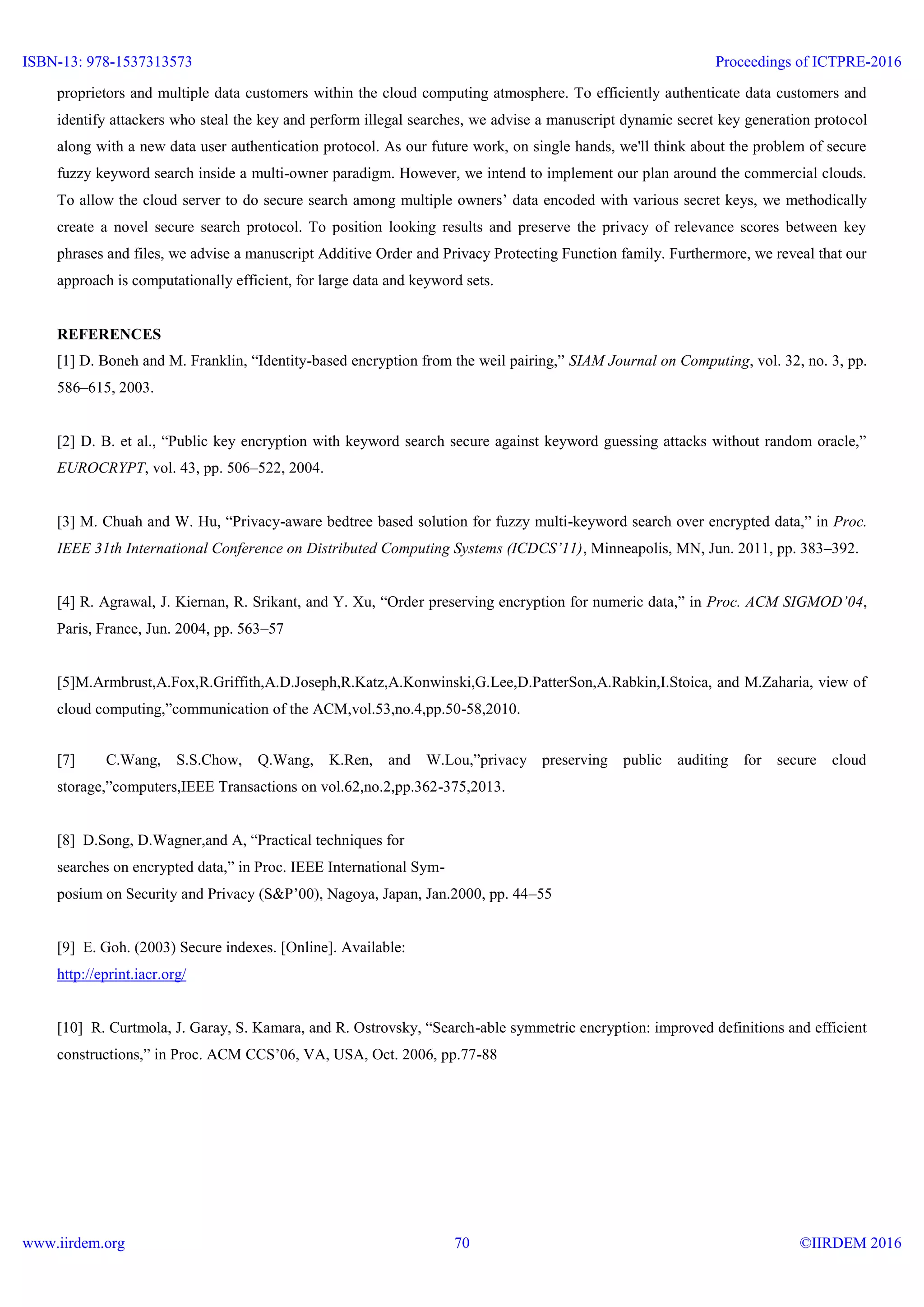 proprietors and multiple data customers within the cloud computing atmosphere. To efficiently authenticate data customers and
identify attackers who steal the key and perform illegal searches, we advise a manuscript dynamic secret key generation protocol
along with a new data user authentication protocol. As our future work, on single hands, we'll think about the problem of secure
fuzzy keyword search inside a multi-owner paradigm. However, we intend to implement our plan around the commercial clouds.
To allow the cloud server to do secure search among multiple owners’ data encoded with various secret keys, we methodically
create a novel secure search protocol. To position looking results and preserve the privacy of relevance scores between key
phrases and files, we advise a manuscript Additive Order and Privacy Protecting Function family. Furthermore, we reveal that our
approach is computationally efficient, for large data and keyword sets.
REFERENCES
[1] D. Boneh and M. Franklin, “Identity-based encryption from the weil pairing,” SIAM Journal on Computing, vol. 32, no. 3, pp.
586–615, 2003.
[2] D. B. et al., “Public key encryption with keyword search secure against keyword guessing attacks without random oracle,”
EUROCRYPT, vol. 43, pp. 506–522, 2004.
[3] M. Chuah and W. Hu, “Privacy-aware bedtree based solution for fuzzy multi-keyword search over encrypted data,” in Proc.
IEEE 31th International Conference on Distributed Computing Systems (ICDCS’11), Minneapolis, MN, Jun. 2011, pp. 383–392.
[4] R. Agrawal, J. Kiernan, R. Srikant, and Y. Xu, “Order preserving encryption for numeric data,” in Proc. ACM SIGMOD’04,
Paris, France, Jun. 2004, pp. 563–57
[5]M.Armbrust,A.Fox,R.Griffith,A.D.Joseph,R.Katz,A.Konwinski,G.Lee,D.PatterSon,A.Rabkin,I.Stoica, and M.Zaharia, view of
cloud computing,”communication of the ACM,vol.53,no.4,pp.50-58,2010.
[7] C.Wang, S.S.Chow, Q.Wang, K.Ren, and W.Lou,”privacy preserving public auditing for secure cloud
storage,”computers,IEEE Transactions on vol.62,no.2,pp.362-375,2013.
[8] D.Song, D.Wagner,and A, “Practical techniques for
searches on encrypted data,” in Proc. IEEE International Sym-
posium on Security and Privacy (S&P’00), Nagoya, Japan, Jan.2000, pp. 44–55
[9] E. Goh. (2003) Secure indexes. [Online]. Available:
http://eprint.iacr.org/
[10] R. Curtmola, J. Garay, S. Kamara, and R. Ostrovsky, “Search-able symmetric encryption: improved definitions and efficient
constructions,” in Proc. ACM CCS’06, VA, USA, Oct. 2006, pp.77-88
ISBN-13: 978-1537313573
www.iirdem.org
Proceedings of ICTPRE-2016
©IIRDEM 201670
 