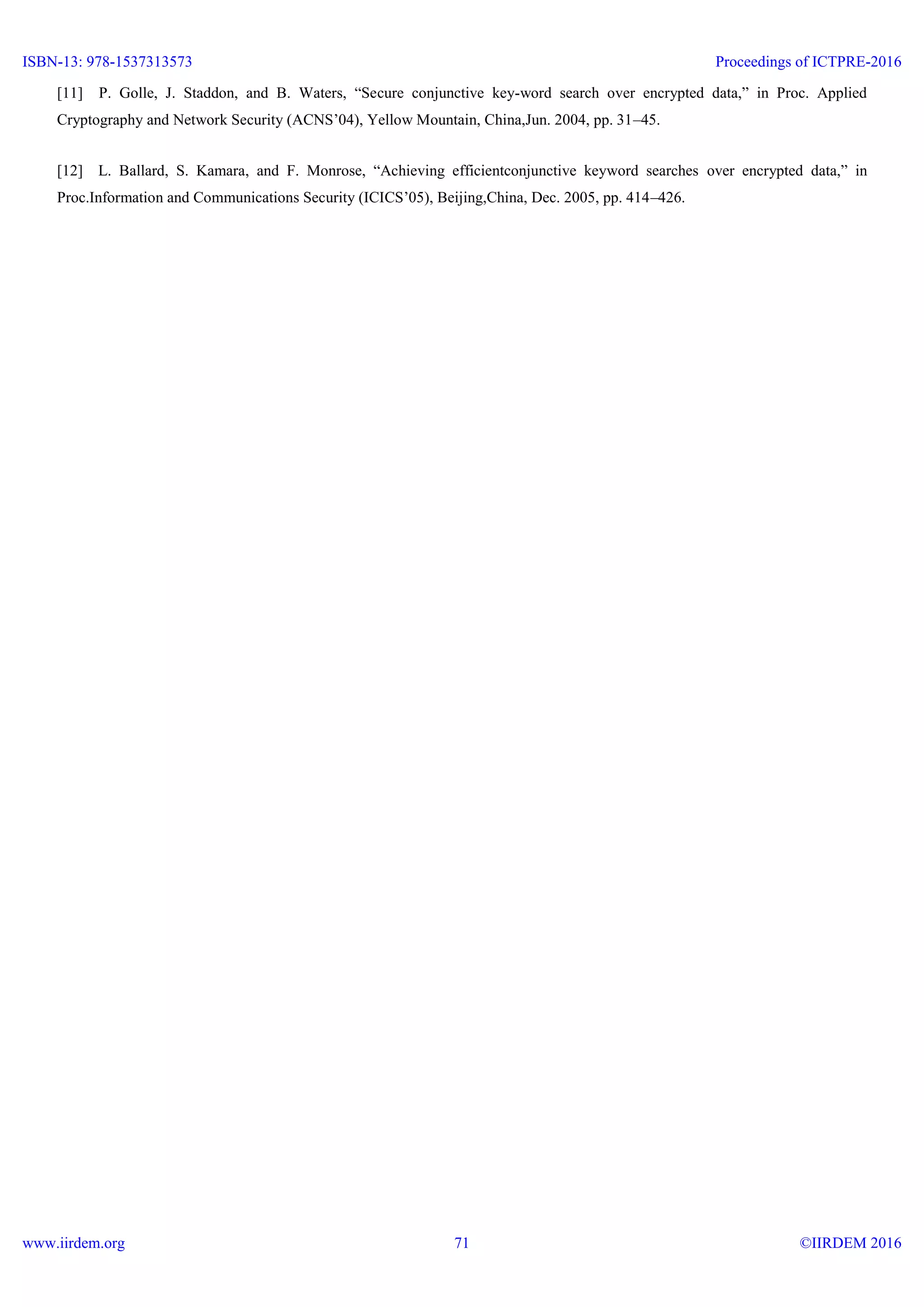 [11] P. Golle, J. Staddon, and B. Waters, “Secure conjunctive key-word search over encrypted data,” in Proc. Applied
Cryptography and Network Security (ACNS’04), Yellow Mountain, China,Jun. 2004, pp. 31–45.
[12] L. Ballard, S. Kamara, and F. Monrose, “Achieving efficientconjunctive keyword searches over encrypted data,” in
Proc.Information and Communications Security (ICICS’05), Beijing,China, Dec. 2005, pp. 414–426.
ISBN-13: 978-1537313573
www.iirdem.org
Proceedings of ICTPRE-2016
©IIRDEM 201671
 