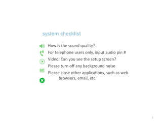 system checklist

  How is the sound quality?
  For telephone users only, input audio pin # 
  Video: Can you see the setup screen?
  Please turn oﬀ any background noise
  Please close other applicaAons, such as web 
        browsers, email, etc.




                                                 1
 